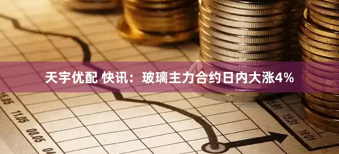 天宇优配 快讯：玻璃主力合约日内大涨4%