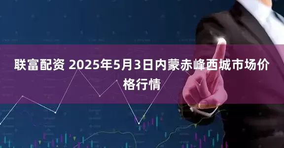 联富配资 2025年5月3日内蒙赤峰西城市场价格行情
