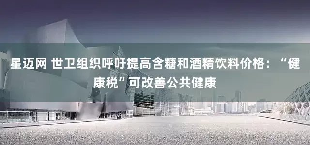 星迈网 世卫组织呼吁提高含糖和酒精饮料价格：“健康税”可改善公共健康