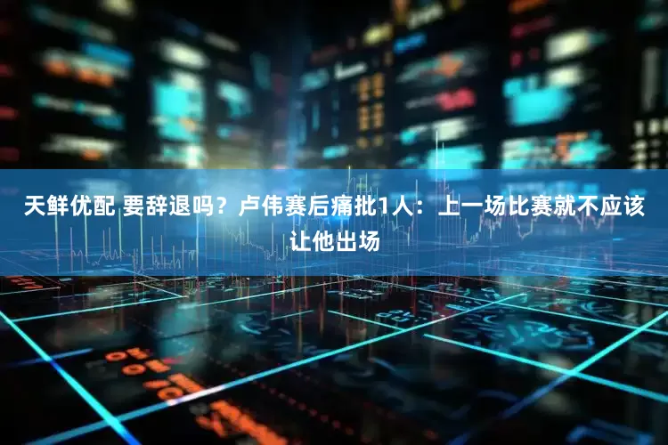 天鲜优配 要辞退吗？卢伟赛后痛批1人：上一场比赛就不应该让他出场