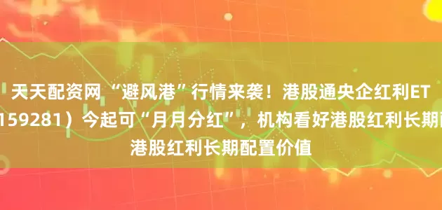 天天配资网 “避风港”行情来袭！港股通央企红利ETF天弘（159281）今起可“月月分红”，机构看好港股红利长期配置价值